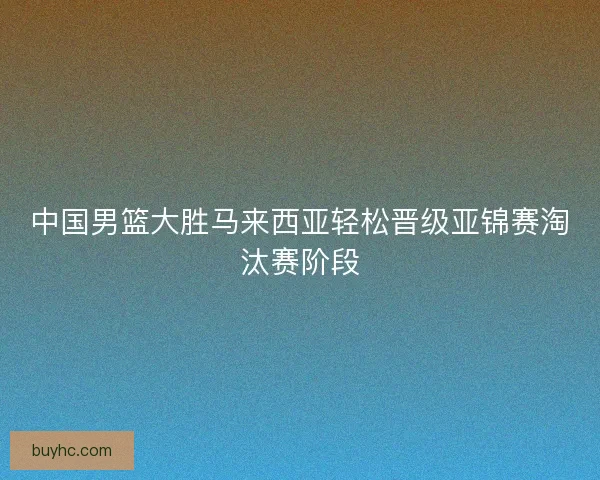 中国男篮大胜马来西亚轻松晋级亚锦赛淘汰赛阶段 中国男篮大胜马来西亚轻松晋级亚锦赛淘汰赛阶段