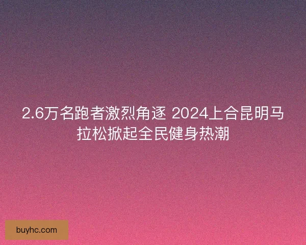 2.6万名跑者激烈角逐 2024上合昆明马拉松掀起全民健身热潮