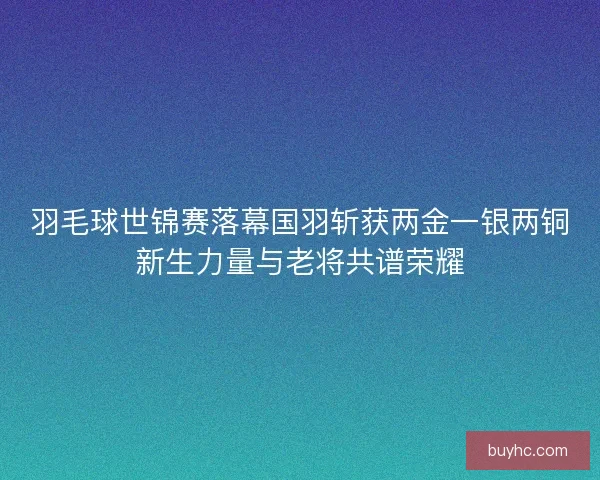 羽毛球世锦赛落幕国羽斩获两金一银两铜新生力量与老将共谱荣耀 羽毛球世锦赛落幕国羽斩获两金一银两铜新生力量与老将共谱荣耀