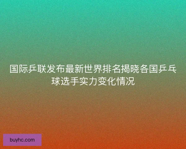 国际乒联发布最新世界排名揭晓各国乒乓球选手实力变化情况