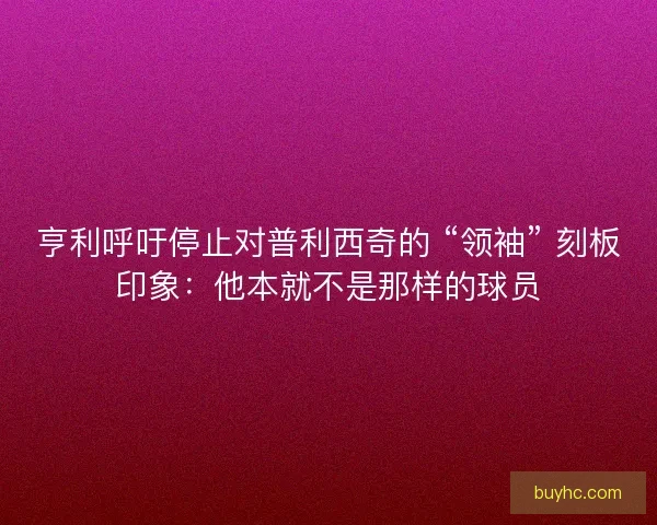 亨利呼吁停止对普利西奇的 “领袖” 刻板印象：他本就不是那样的球员
