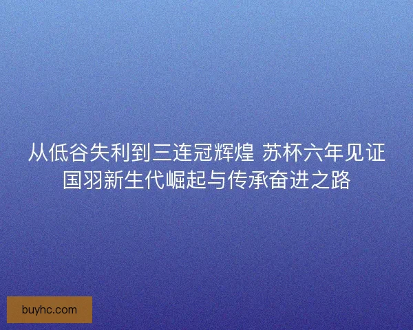 从低谷失利到三连冠辉煌 苏杯六年见证国羽新生代崛起与传承奋进之路