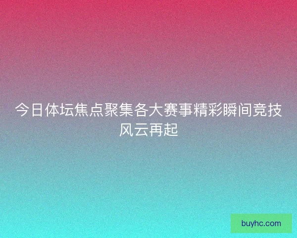 今日体坛焦点聚集各大赛事精彩瞬间竞技风云再起 今日体坛焦点聚集各大赛事精彩瞬间竞技风云再起