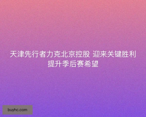 天津先行者力克北京控股 迎来关键胜利提升季后赛希望 天津先行者力克北京控股 迎来关键胜利提升季后赛希望