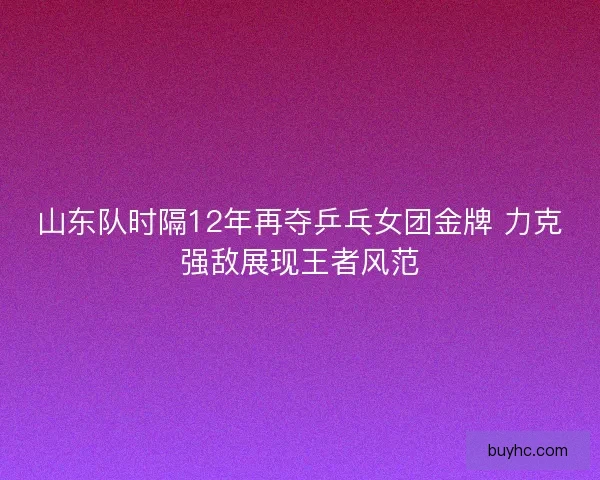 山东队时隔12年再夺乒乓女团金牌 力克强敌展现王者风范 山东队时隔12年再夺乒乓女团金牌 力克强敌展现王者风范