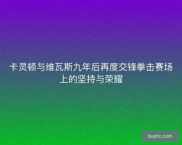 卡灵顿与维瓦斯九年后再度交锋拳击赛场上的坚持与荣耀 卡灵顿与维瓦斯九年后再度交锋拳击赛场上的坚持与荣耀