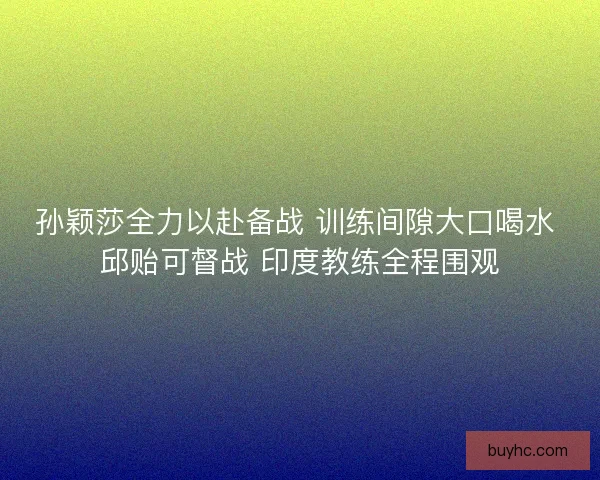 孙颖莎全力以赴备战 训练间隙大口喝水 邱贻可督战 印度教练全程围观 孙颖莎全力以赴备战 训练间隙大口喝水 邱贻可督战 印度教练全程围观